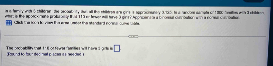 In a family with 3 children, the probability that all the children are girls is approximately 0.125. In a random sample of 1000 families with 3 children, 
what is the approximate probability that 110 or fewer will have 3 girls? Approximate a binomial distribution with a normal distribution. 
Click the icon to view the area under the standard normal curve table. 
The probability that 110 or fewer families will have 3 girls is □. 
(Round to four decimal places as needed.)