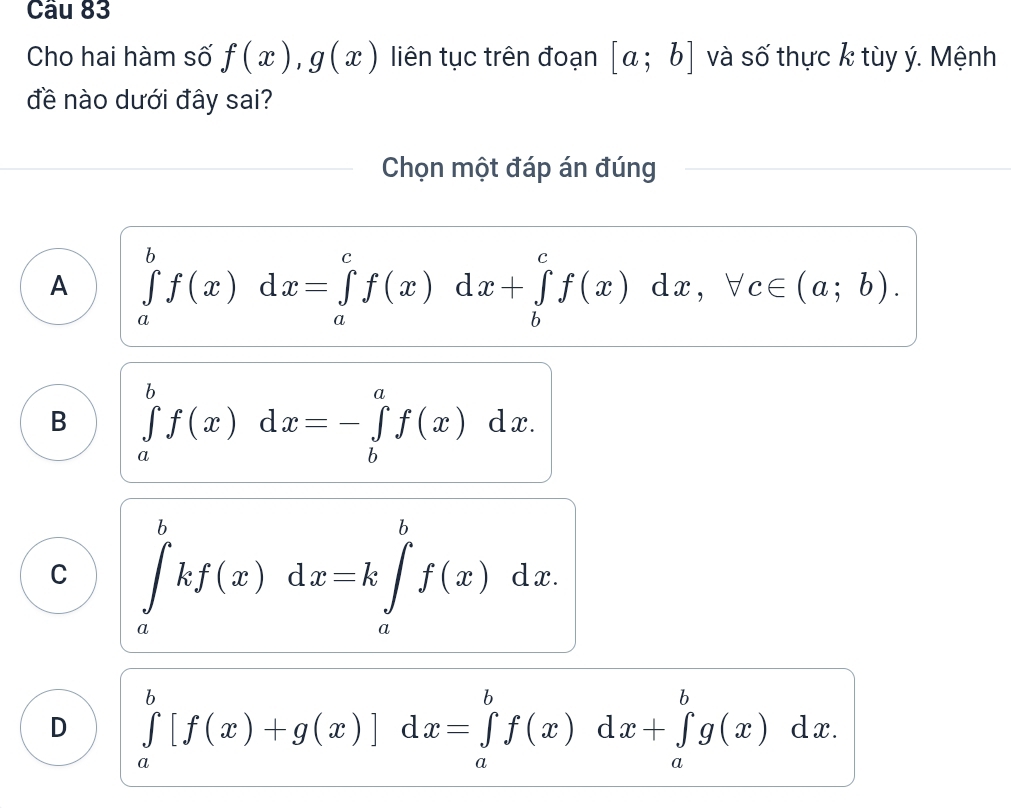 Cầu 83
Cho hai hàm số f(x), g(x) liên tục trên đoạn [a;b] và số thực k tùy ý. Mệnh
đề nào dưới đây sai?
Chọn một đáp án đúng
A ∈tlimits _a^bf(x)dx=∈tlimits _a^cf(x)dx+∈tlimits _b^cf(x)dx, forall c∈ (a;b).
B ∈tlimits _a^bf(x)dx=-∈tlimits _b^af(x)dx.
C ∈tlimits _a^bkf(x)dx=k∈tlimits _a^bf(x)dx.
D ∈tlimits _a^b[f(x)+g(x)]d dx=∈tlimits _a^bf(x)dx+∈tlimits _a^bg(x)dx.