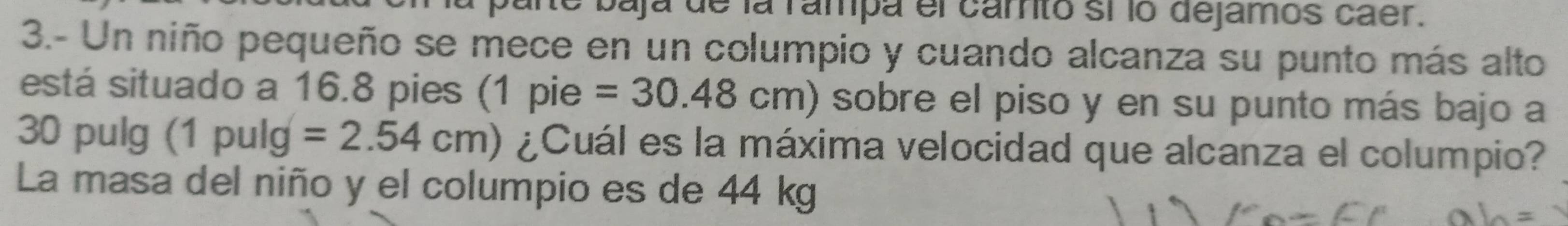 he baja de la rampa el camto sí lo dejamos caer. 
3.- Un niño pequeño se mece en un columpio y cuando alcanza su punto más alto 
está situado a 16.8 pies (1 pie =30.48cm) sobre el piso y en su punto más bajo a
30 pulg (1 pulg =2.54cm) ¿Cuál es la máxima velocidad que alcanza el columpio? 
La masa del niño y el columpio es de 44 kg