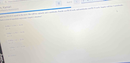 of 15 ( 3
Mastery Assessment n, Kamari
erts has $15.25 to spend at the store. She will buy ppencil and o notsbooks. Pencils east $0.50 earh, and notebooks cust $1.75 each. Angula will buy 5 notebooks.
l cstem of aquations repreorno Ampela's cmarios?
6.50g+1.25a=15.25
p=h
650g/ 1.75m=15.2%
=-1
2250g=11.15.25
k=4
2218* 41=15.2