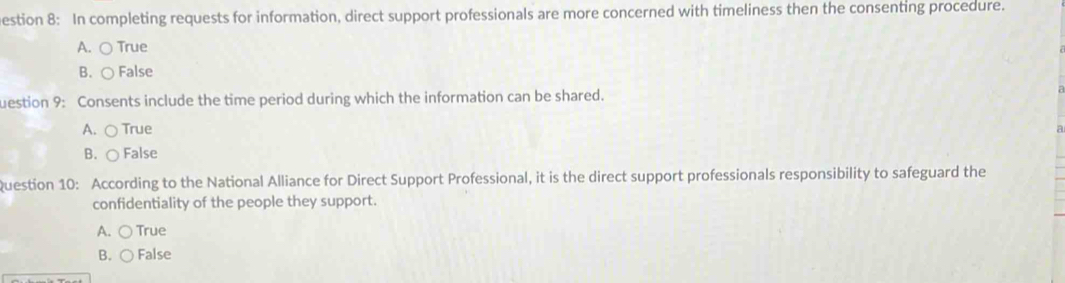 estion 8: In completing requests for information, direct support professionals are more concerned with timeliness then the consenting procedure.
A. ○ True
B. ○ False
uestion 9: Consents include the time period during which the information can be shared.
A. ○ True
B. ○ False
Question 10: According to the National Alliance for Direct Support Professional, it is the direct support professionals responsibility to safeguard the
confidentiality of the people they support.
A. ○True
B. ○ False