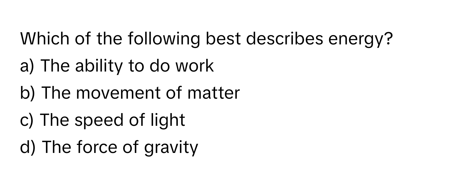 Which of the following best describes energy?

a) The ability to do work
b) The movement of matter
c) The speed of light
d) The force of gravity