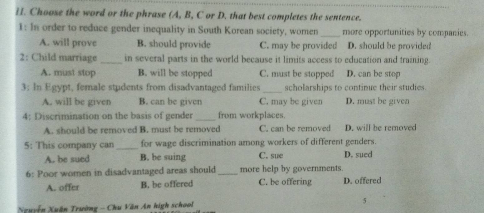 HI. Choose the word or the phrase (A, B, C or D. that best completes the sentence.
1: In order to reduce gender inequality in South Korean society, women_ more opportunities by companies.
A. will prove B. should provide C. may be provided D. should be provided
2: Child marriage _in several parts in the world because it limits access to education and training.
A. must stop B. will be stopped C. must be stopped D. can be stop
3: In Egypt, female students from disadvantaged families_ scholarships to continue their studies.
A. will be given B. can be given C. may be given D. must be given
4: Discrimination on the basis of gender _from workplaces.
A. should be removed B. must be removed C. can be removed D. will be removed
5: This company can_ for wage discrimination among workers of different genders.
A. be sued B. be suing
C. sue D. sued
6: Poor women in disadvantaged areas should _more help by governments.
A. offer B. be offered C. be offering D. offered
Nguyễn Xuân Trường - Chu Văn An high school 5