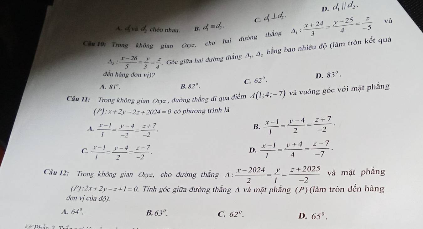 C. d_1⊥ d_2. D. d_1||d_2.
A. d_2 chéo nhau. B. d_1equiv d_2.
Cầu 10: Trong không gian Oxyz, cho hai đường thắng △ _1: (x+24)/3 = (y-25)/4 = z/-5 
và
△ _2: (x-26)/5 = y/3 = z/4 . Góc giữa hai đường thẳng Δ, Δ, bằng bao nhiêu độ (làm tròn kết quả
đến hàng đơn vị)? D. 83°.
C. 62^0.
A. 81°. B. 82°.
Câu 11:   Trong không gian Oxyz , đường thẳng đi qua điểm A(1;4;-7) và vuông góc với mặt phẳng
(P) :x+2y-2z+2024=0 có phương trình là
A.  (x-1)/1 = (y-4)/-2 = (z+7)/-2 .
B.  (x-1)/1 = (y-4)/2 = (z+7)/-2 .
C.  (x-1)/1 = (y-4)/2 = (z-7)/-2 .  (x-1)/1 = (y+4)/4 = (z-7)/-7 .
D.
Câu 12: Trong không gian Oxyz, cho đường thắng △ : (x-2024)/2 = y/1 = (z+2025)/-2  và mặt phẳng
(P): 2x+2y-z+1=0 D. Tính góc giữa đường thắng Δ và mặt phẳng (P)(làm tròn đến hàng
đơn vị của dhat o).
A. 64°. B. 63°. C. 62°. D. 65^0.
Phần 2