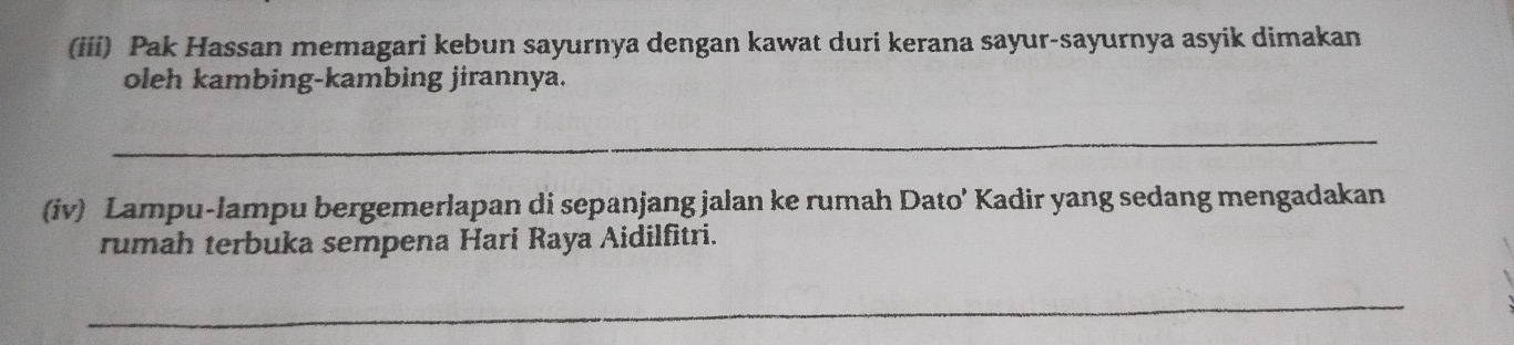 (iii) Pak Hassan memagari kebun sayurnya dengan kawat duri kerana sayur-sayurnya asyik dimakan 
oleh kambing-kambing jirannya. 
_ 
(iv) Lampu-lampu bergemerlapan di sepanjang jalan ke rumah Dato' Kadir yang sedang mengadakan 
rumah terbuka sempena Hari Raya Aidilfitri. 
_