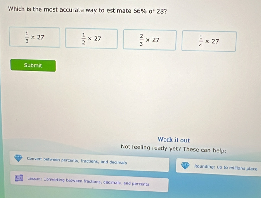 Which is the most accurate way to estimate 66% of 28?
 1/3 * 27
 1/2 * 27
 2/3 * 27
 1/4 * 27
Submit
Work it out
Not feeling ready yet? These can help:
Convert between percents, fractions, and decimals Rounding: up to millions place
Lesson: Converting between fractions, decimals, and percents