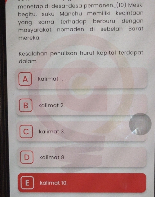 menetap di desa-desa permanen._(10) Meski
begitu, suku Manchu memiliki kecintaan
yang sama terhadap berburu dengan.
masyarakat nomaden di sebelah Barat
mereka.
Kesalahan penulisan huruf kapital terdapat
dalam
A kalimat 1.
B kalimat 2.
C kalimat 3.
D kalimat 8.
kalimat 10.