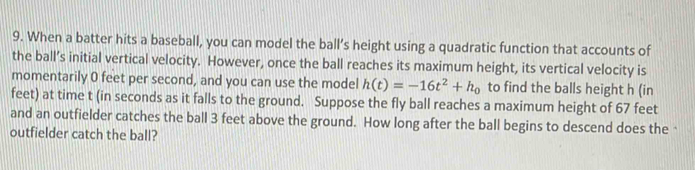 When a batter hits a baseball, you can model the ball’s height using a quadratic function that accounts of 
the ball’s initial vertical velocity. However, once the ball reaches its maximum height, its vertical velocity is 
momentarily 0 feet per second, and you can use the model h(t)=-16t^2+h_0 to find the balls height h (in
feet) at time t (in seconds as it falls to the ground. Suppose the fly ball reaches a maximum height of 67 feet
and an outfielder catches the ball 3 feet above the ground. How long after the ball begins to descend does the‘ 
outfielder catch the ball?