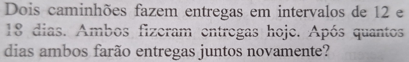 Dois caminhões fazem entregas em intervalos de 12 e
18 dias. Ambos fizeram entregas hoje. Após quantos 
dias ambos farão entregas juntos novamente?