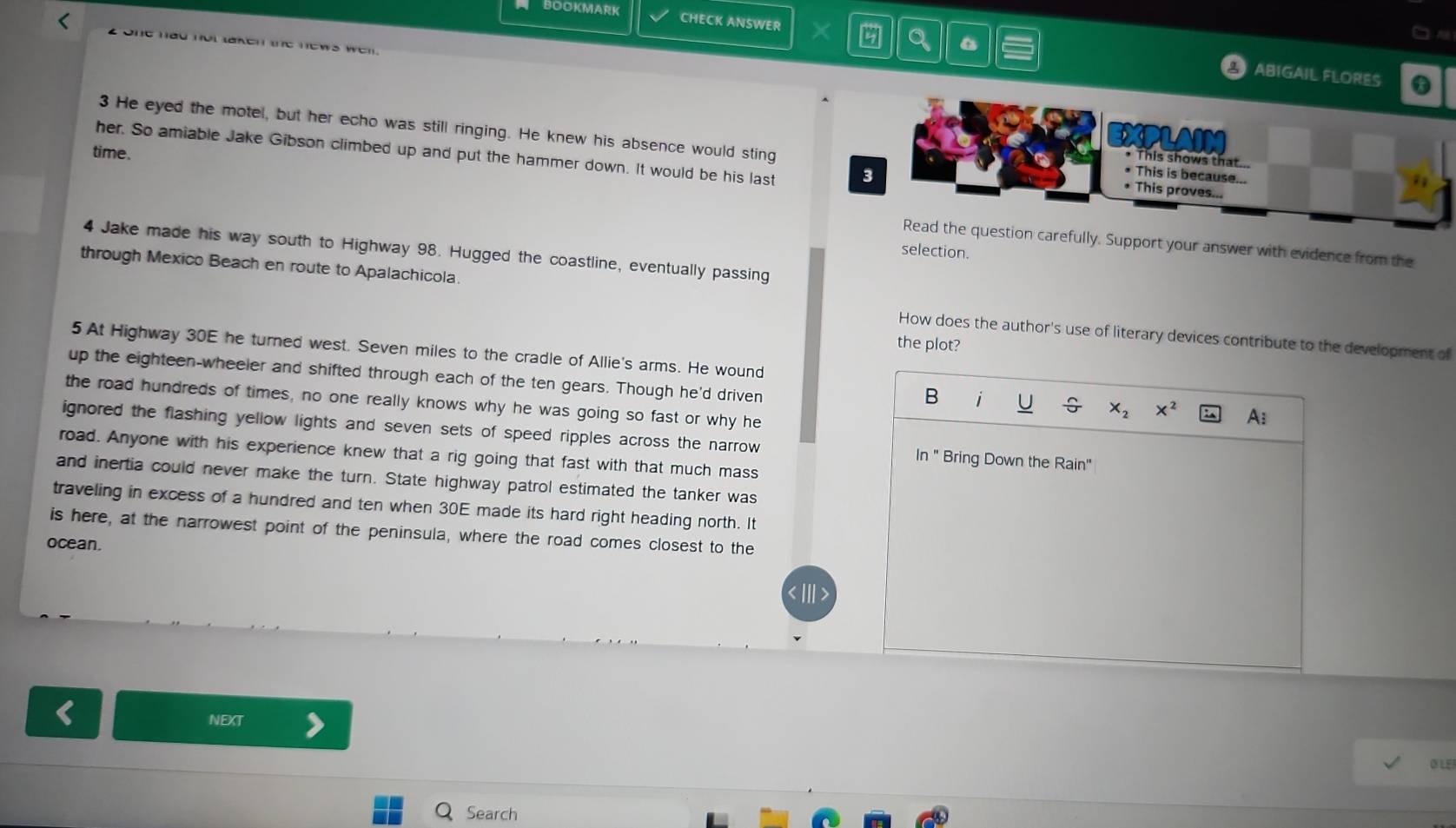 BOOKMARK CHECK ANSWER X 
2 one had not taken the news wen. 
ABIGAIL FLORES a 
3 He eyed the motel, but her echo was still ringing. He knew his absence would sting 
CPLAIM 
her. So amiable Jake Gibson climbed up and put the hammer down. It would be his last 3
time. 
This shows that 
• This is because... 
* This proves... 
Read the question carefully. Support your answer with evidence from the 
selection. 
4 Jake made his way south to Highway 98. Hugged the coastline, eventually passing 
through Mexico Beach en route to Apalachicola. 
How does the author's use of literary devices contribute to the development of 
the plot? 
5 At Highway 30E he turned west. Seven miles to the cradle of Allie's arms. He wound 
up the eighteen-wheeler and shifted through each of the ten gears. Though he'd driven 
B i 
the road hundreds of times, no one really knows why he was going so fast or why he
X_2 x^2 A: 
ignored the flashing yellow lights and seven sets of speed ripples across the narrow ln " Bring Down the Rain" 
road. Anyone with his experience knew that a rig going that fast with that much mass 
and inertia could never make the turn. State highway patrol estimated the tanker was 
traveling in excess of a hundred and ten when 30E made its hard right heading north. It 
is here, at the narrowest point of the peninsula, where the road comes closest to the 
ocean. 
NEXT
315
Search