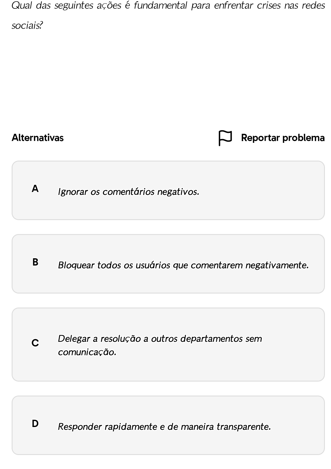 Qual das seguintes ações é fundamental para enfrentar crises nas redes
sociais?
Alternativas Reportar problema
A Ignorar os comentários negativos.
B Bloquear todos os usuários que comentarem negativamente.
C Delegar a resolução a outros departamentos sem
comunicação.
D Responder rapidamente e de maneira transparente.