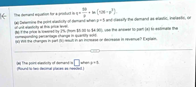 The demand equation for a product is q= 59/p +ln (126-p^3). 
(a) Determine the point elasticity of demand when p=5 and classify the demand as elastic, inelastic, or 
of unit elasticity at this price level. 
(b) If the price is lowered by 2% (from $5.00 to $4.90), use the answer to part (a) to estimate the 
corresponding percentage change in quantity sold. 
(c) Will the changes in part (b) result in an increase or decrease in revenue? Explain. 
(a) The point elasticity of demand is □ when p=5. 
(Round to two decimal places as needed.)