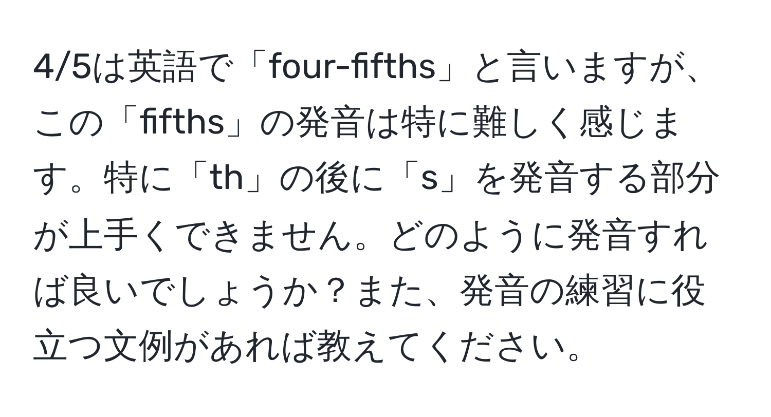 4/5は英語で「four-fifths」と言いますが、この「fifths」の発音は特に難しく感じます。特に「th」の後に「s」を発音する部分が上手くできません。どのように発音すれば良いでしょうか？また、発音の練習に役立つ文例があれば教えてください。