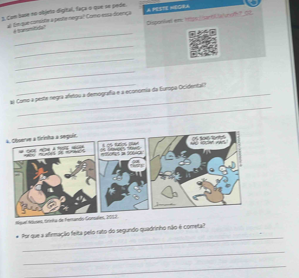 Com base no objeño digial, faça o que se pede. 
a) Emque consiste a peste negra? Como essa doença A PESTE NEGIRA 
Disporvell em: rape: bam la unof 7_02. 
_ 
é tasnitda 
_ 
_ 
_ 
_ 
6) Corro a peste regra afetou a demografía e a economía da Europa Ocidental? 
Nquel Núar, fínita de Ferando Gonsales, 2012. 
_ 
Por que a afirmação feita pelo rato do segundo quadrinho não é correta? 
_ 
_