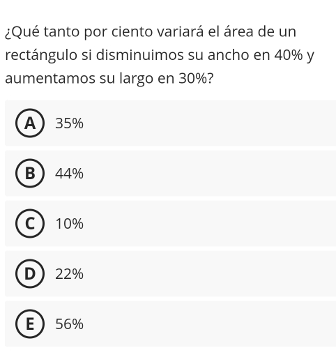 ¿Qué tanto por ciento variará el área de un
rectángulo si disminuimos su ancho en 40% y
aumentamos su largo en 30%?
A 35%
B 44%
C 10%
D 22%
E 56%