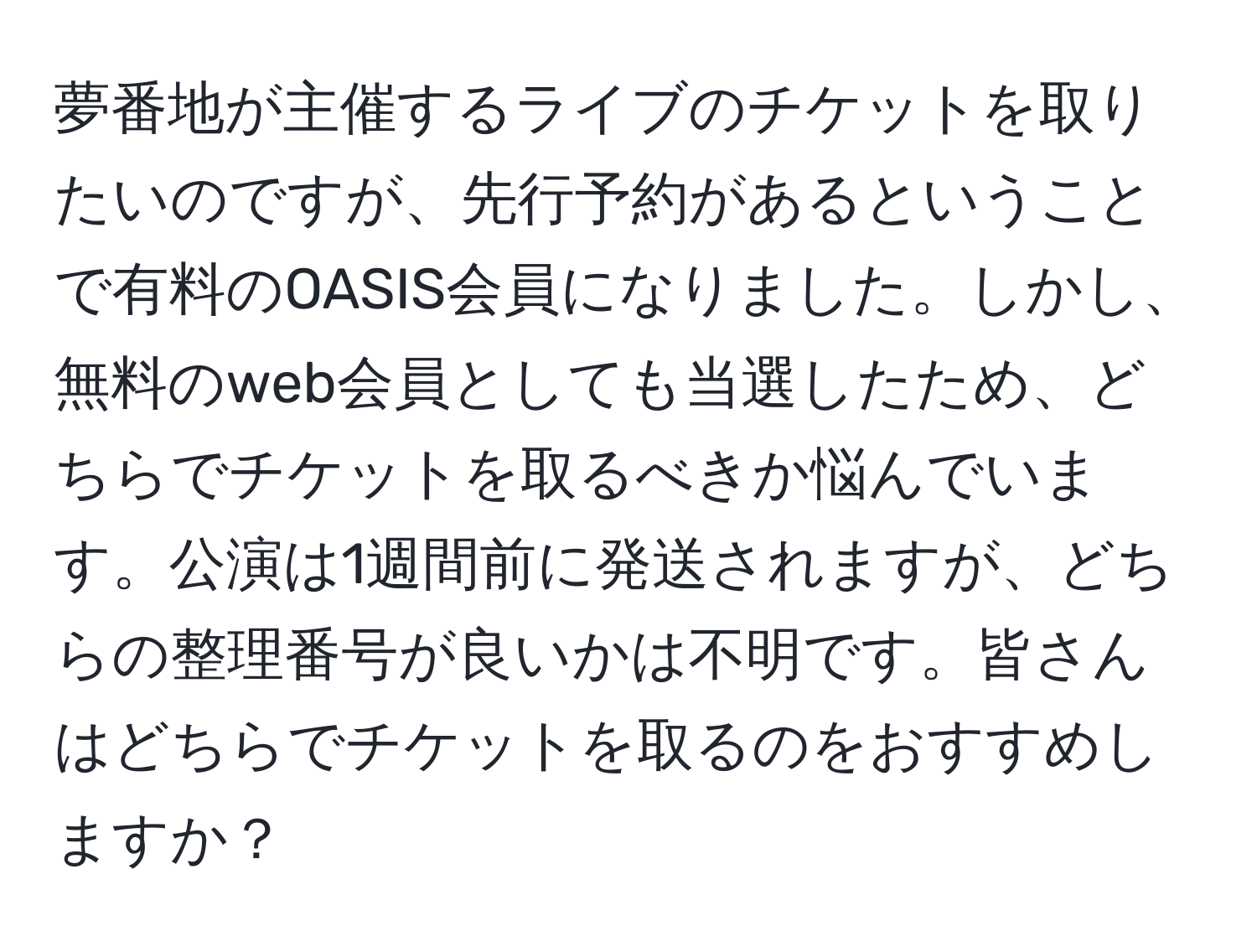 夢番地が主催するライブのチケットを取りたいのですが、先行予約があるということで有料のOASIS会員になりました。しかし、無料のweb会員としても当選したため、どちらでチケットを取るべきか悩んでいます。公演は1週間前に発送されますが、どちらの整理番号が良いかは不明です。皆さんはどちらでチケットを取るのをおすすめしますか？