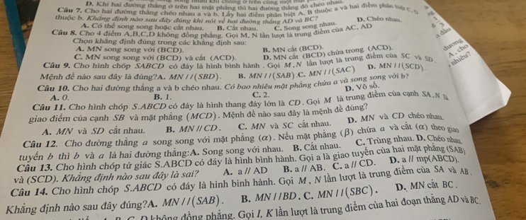 D. Khi hai đường tháng ở trên hai mặt pháng thì hai đường tháng đô chéo t a 
Cầu 7, Cho hai đường thắng chéo rhau a và b. Lấy hai điểm phân biệt A, B thuộc a và hai điểm phần biệt C. t 3g
thuộc b. Khàng định nào sau đây đùng khi nói về hai đường tháng AD và BC? D. Chéo nhan,
A. Có thể song song hoặc cất nhau. B. Cắt nhau C. Song song nhau.
Cầu 8. Cho 4 điểm A,B,C,D không đồng phẳng. Gọi M, N lần lượt là trung điểm của AC, AD =
a Ge
Chọn khẳng định đúng trong các khẳng định sau:
A. MN song song với (BCD).
B. MN cất (BCD).
A , cho
C. MN song song với (BCD) và cất (ACD). D. MN cất (BCD) chứa trong (ACD). dương
Câu 9, Cho hình chóp SABCD có đây là hình bình hành DMN cây lần lượt là trung điểm của SC và 5p
nhiêu?
Mệnh đề nào sau đây là đúng?A. MN / / (SBD) B.
Câu 10, Cho hai đường thắng a và b chéo nhau. Có bao nhiêu mặt phẳng chứa a và song song với b? MN//(SAB).C.MN//(SAC) D. MN I(SCD)
D. Võ số,
A. 0. B. 1. C. 2.
Câu 11. Cho hình chóp S.ABCD có đáy là hình thang đây lớn là CD. Gọi M là trung điểm của cạnh SA, N 
giao điểm của cạnh SB và mặt phẳng (MCD). Mệnh đề nào sau đây là mệnh đề đúng?
A. MN và SD cắt nhau. B. MNparallel CD. C. MN và SC cất nhau. D. MN và CD chéo nhau.
Câu 12. Cho đường thắng a song song với mặt phẳng (α). Nếu mặt phẳng (β) chứa a và cắt (α) theo giao
tuyển b thì b và a là hai đường thắng:A. Song song với nhau. B. Cắt nhau. C. Trùng nhau. D. Chéo nhau
Câu 13. Cho hình chóp tứ giác S.ABCD có đáy là hình bình hành. Gọi a là giao tuyến của hai mặt pháng (SAB)
Câu 14. Cho hình chóp S.ABCD có đáy là hình bình hành. Gọi M , N lần lượt là trung điểm của SA và AB. và (SCD). Khăng định nào sau đây là sai? A. aparallel AD B. aparallel AB.C.aparallel CD. D. a 11T np(ABCD)
Khẳng định nào sau đây đúng?A. MN//(SAB). B. MN//BD.C.MN//(SBC). D. MN cat BC .
không đồng phẳng. Gọi I, K lần lượt là trung điểm của hai đoạn thắng AD và BC,