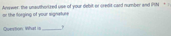 Answer: the unauthorized use of your debit or credit card number and PIN * 7
or the forging of your signature 
Question: What is _?