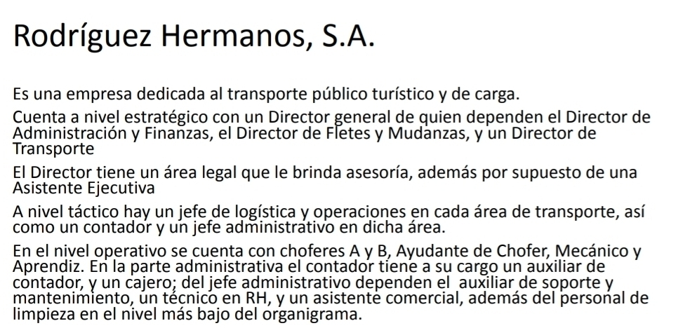 Rodríguez Hermanos, S.A. 
Es una empresa dedicada al transporte público turístico y de carga. 
Cuenta a nivel estratégico con un Director general de quien dependen el Director de 
Administración y Finanzas, el Director de Fletes y Mudanzas, y un Director de 
Transporte 
El Director tiene un área legal que le brinda asesoría, además por supuesto de una 
Asistente Ejecutiva 
A nivel táctico hay un jefe de logística y operaciones en cada área de transporte, así 
como un contador y un jefe administrativo en dicha área. 
En el nivel operativo se cuenta con choferes A y B, Ayudante de Chofer, Mecánico y 
Aprendiz. En la parte administrativa el contador tiene a su cargo un auxiliar de 
contador, y un cajero; del jefe administrativo dependen el auxiliar de soporte y 
mantenimiento, un técnico en RH, y un asistenté comercial, además del personal de 
limpieza en el nivel más bajo del organigrama.