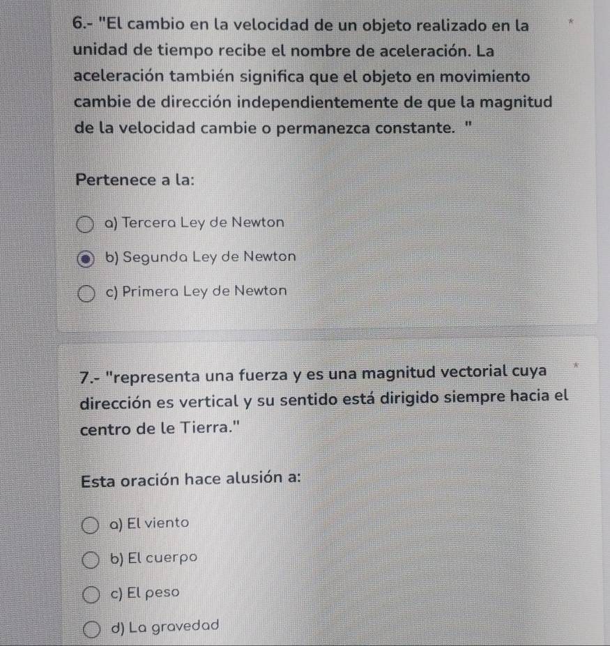 6.- "El cambio en la velocidad de un objeto realizado en la
unidad de tiempo recibe el nombre de aceleración. La
aceleración también significa que el objeto en movimiento
cambie de dirección independientemente de que la magnitud
de la velocidad cambie o permanezca constante. "
Pertenece a la:
a) Tercera Ley de Newton
b) Segunda Ley de Newton
c) Primera Ley de Newton
7.- "representa una fuerza y es una magnitud vectorial cuya
dirección es vertical y su sentido está dirigido siempre hacia el
centro de le Tierra."
Esta oración hace alusión a:
a) El viento
b) El cuerpo
c) El ρeso
d) La gravedad