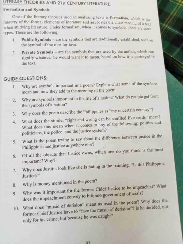LITERARY THEORIES AND 21st CENTURY LITERATURE: 
Formalism and Symbols 
One of the literary theories used in analyzing texts is formalism, which is the 
mastery of the formal elements of literature and advocates the close reading of a text 
when studying literature. Under formalism, when it comes to symbols, there are three 
types. These are the following: 
1. Public Symbols - are the symbols that are traditionally established, such as 
the symbol of the rose for love. 
2. Private Symbols - are the symbols that are used by the author, which can 
signify whatever he would want it to mean, based on how it is portrayed in 
the text. 
GUIDE QUESTIONS: 
1. Why are symbols important in a poem? Explain what some of the symbols 
mean and how they add to the meaning of the poem. 
2. Why are symbols important in the life of a nation? What do people get from 
the symbols of a nation? 
3. Why does the poem describe the Philippines as “my uncertain country”? 
4. What does the simile, “right and wrong can be shuffled like cards” mean? 
What does this mean when it comes to any of the following: politics and 
politicians, the police, and the justice system? 
5. What is the poem trying to say about the difference between justice in the 
Philippines and justice anywhere else? 
6. Of all the objects that Justice owns, which one do you think is the most 
important? Why? 
7. Why does Justitia look like she is fading in the painting, “Is this Philippine 
Justice?” 
8. Why is money mentioned in the poem? 
9. Why was it important for the former Chief Justice to be impeached? What 
does the impeachment convey to Filipino government officials? 
10. What does “music of derision” mean as used in the poem? Why does the 
former Chief Justice have to “face the music of derision”? Is he derided, not 
only for his crime, but because he was caught? 
41
