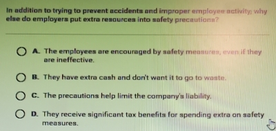 In addition to trying to prevent accidents and improper employee activity; why
else do employers put extra resources into safety precautions?
A. The employees are encouraged by safety measures, even if they
are ineffective.
B. They have extra cash and don't want it to go to waste.
C. The precautions help limit the company's liability.
D. They receive significant tax benefits for spending extra on safety
measures.