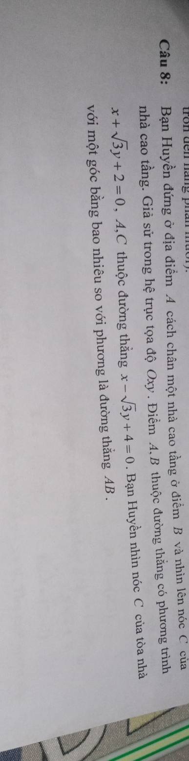 tron đến hàng phai
Câu 8: Bạn Huyền đứng ở địa điểm A cách chân một nhà cao tầng ở điểm B và nhìn lên nóc C của
nhà cao tầng. Giả sử trong hệ trục tọa độ Oxy. Điểm A. B thuộc đường thẳng có phương trình
x+sqrt(3)y+2=0 , A,C thuộc đường thắng x-sqrt(3)y+4=0. Bạn Huyền nhìn nóc C của tòa nhà
với một góc bằng bao nhiêu so với phương là đường thẳng AB.