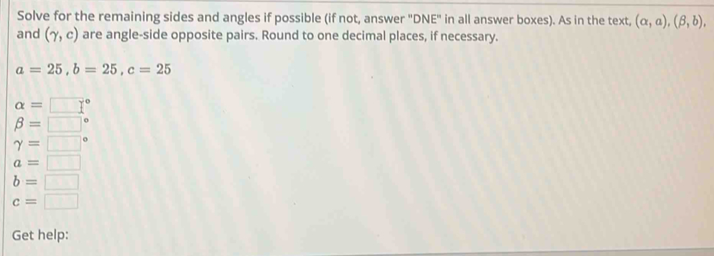 Solve for the remaining sides and angles if possible (if not, answer "DNE" in all answer boxes). As in the text, (alpha ,a), (beta ,b), 
and (gamma ,c) are angle-side opposite pairs. Round to one decimal places, if necessary.
a=25, b=25, c=25
alpha =□°
beta =□°
gamma =□°
a=□
b=□
c=□
Get help: