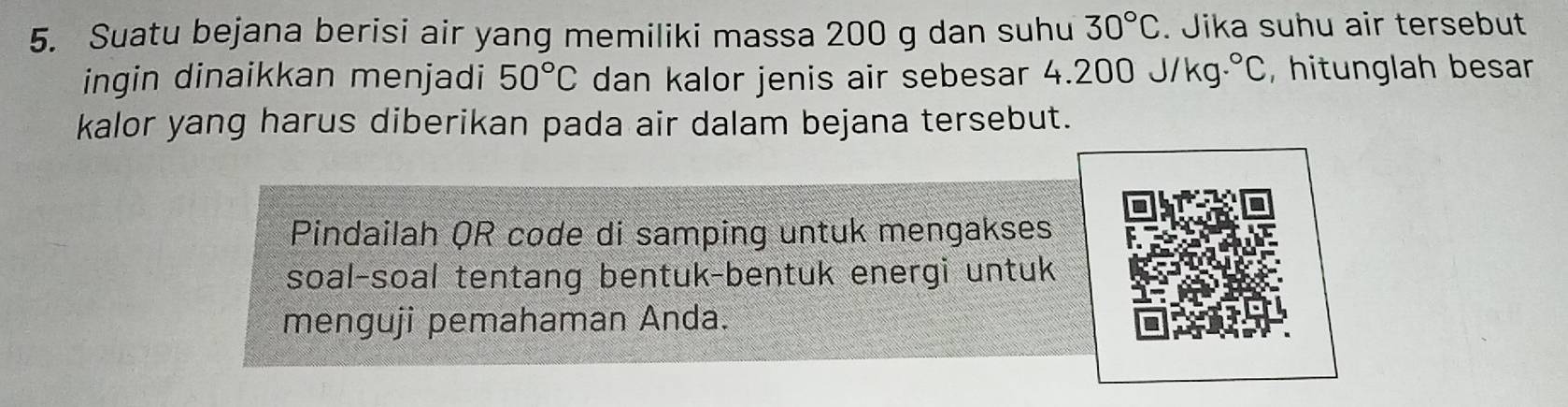 Suatu bejana berisi air yang memiliki massa 200 g dan suhu 30°C. Jika suhu air tersebut 
ingin dinaikkan menjadi 50°C dan kalor jenis air sebesar 4.200J/kg.^circ C , hitunglah besar 
kalor yang harus diberikan pada air dalam bejana tersebut. 
Pindailah QR code di samping untuk mengakses 
soal-soal tentang bentuk-bentuk energi untuk 
menguji pemahaman Anda.