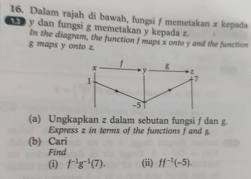 Dalam rajah di bawah, fungsi f memetakan x kepada
y dan fungsi g memetakan y kepada z. 
In the diagram, the function f maps x onto y and the function
g maps y onto z.
x f
y
g
2
1
7
-5
(a) Ungkapkan z dalam sebutan fungsi f dan g. 
Express z in terms of the functions f and g. 
(b) Cari 
Find 
(i) f^(-1)g^(-1)(7). (ii) ff^(-1)(-5).