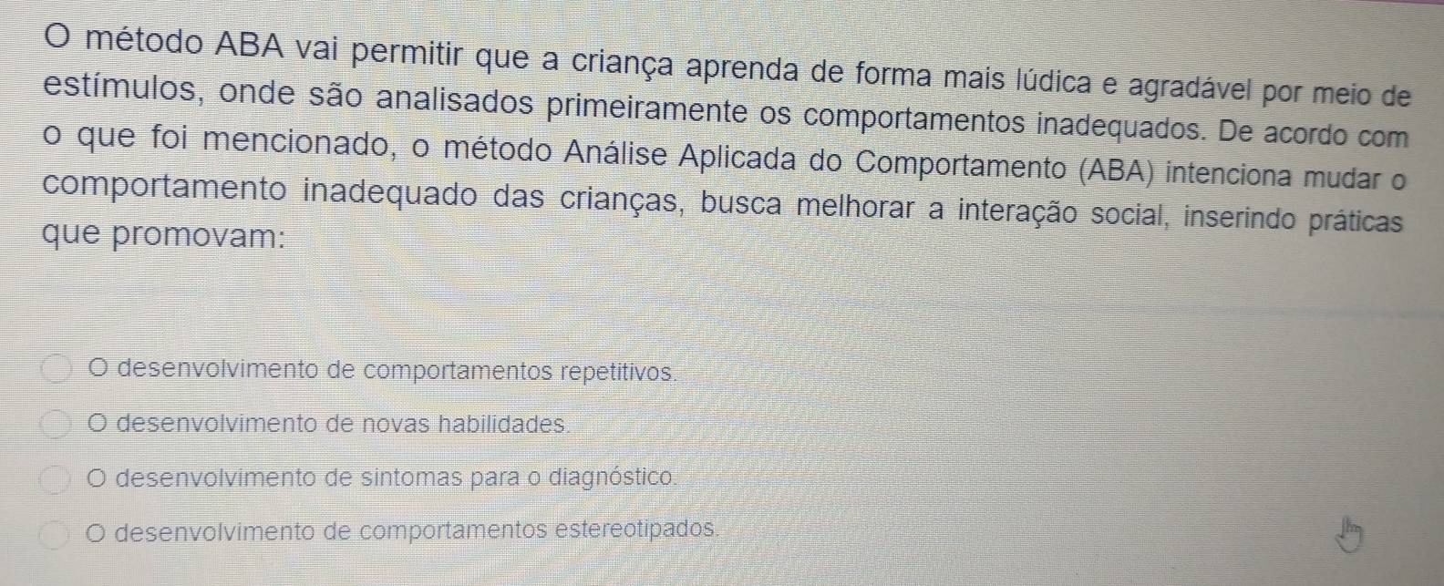 método ABA vai permitir que a criança aprenda de forma mais lúdica e agradável por meio de
estímulos, onde são analisados primeiramente os comportamentos inadequados. De acordo com
o que foi mencionado, o método Análise Aplicada do Comportamento (ABA) intenciona mudar o
comportamento inadequado das crianças, busca melhorar a interação social, inserindo práticas
que promovam:
O desenvolvimento de comportamentos repetitivos,
O desenvolvimento de novas habilidades.
O desenvolvimento de sintomas para o diagnóstico.
O desenvolvimento de comportamentos estereotipados.