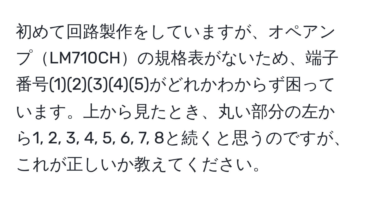 初めて回路製作をしていますが、オペアンプLM710CHの規格表がないため、端子番号(1)(2)(3)(4)(5)がどれかわからず困っています。上から見たとき、丸い部分の左から1, 2, 3, 4, 5, 6, 7, 8と続くと思うのですが、これが正しいか教えてください。