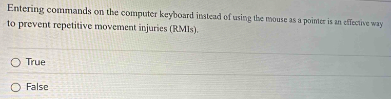 Entering commands on the computer keyboard instead of using the mouse as a pointer is an effective way
to prevent repetitive movement injuries (RMIs).
True
False