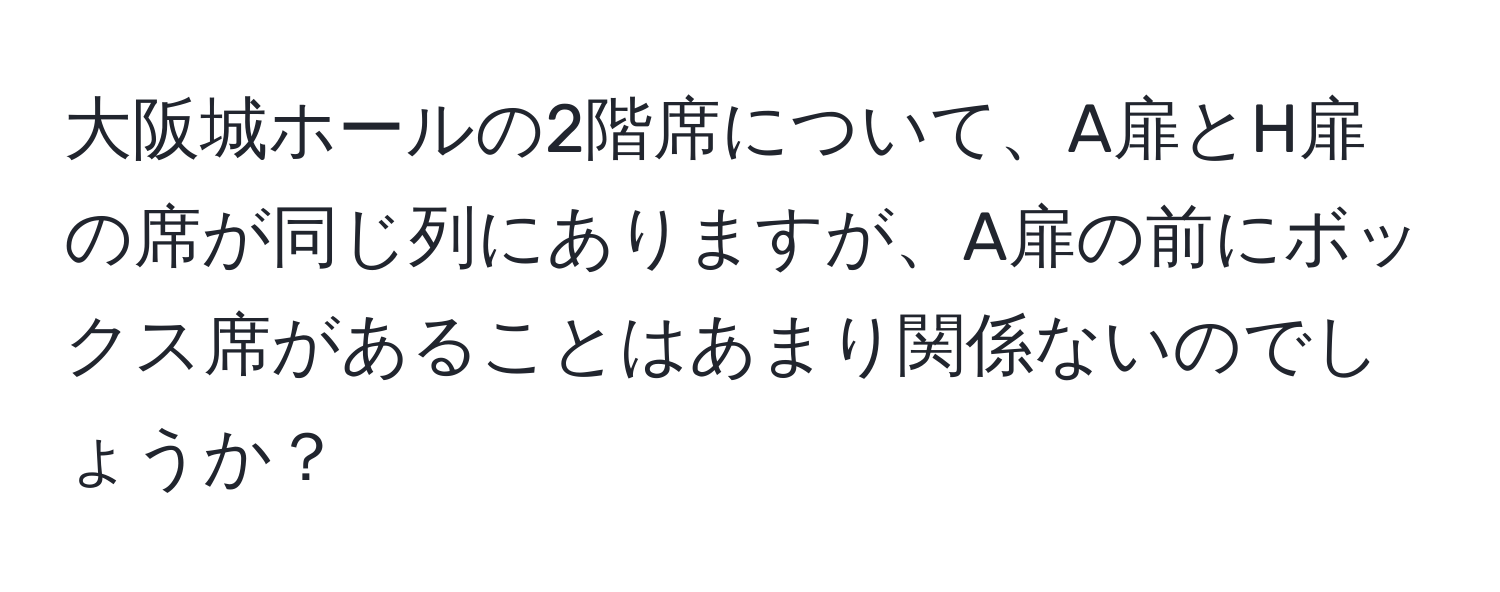 大阪城ホールの2階席について、A扉とH扉の席が同じ列にありますが、A扉の前にボックス席があることはあまり関係ないのでしょうか？