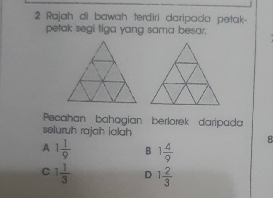 Rajah di bawah terdiri daripada petak-
petak segl tiga yang sama besar.
Pecahan bahagian berlorek daripada
seluruh rajah ialah
A 1 1/9 
8
B 1 4/9 
C 1 1/3 
D 1 2/3 