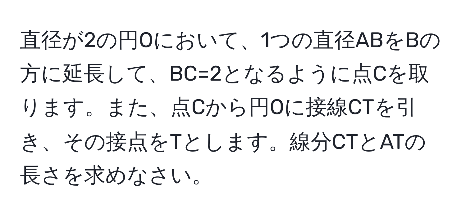 直径が2の円Oにおいて、1つの直径ABをBの方に延長して、BC=2となるように点Cを取ります。また、点Cから円Oに接線CTを引き、その接点をTとします。線分CTとATの長さを求めなさい。