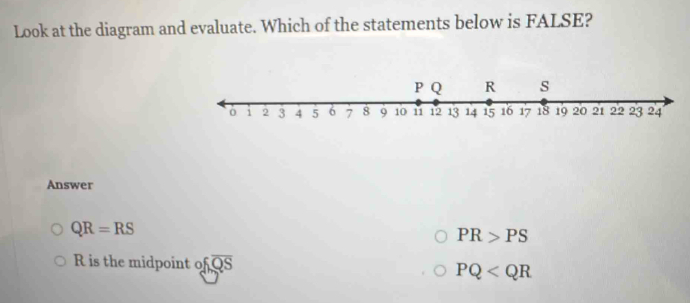 Look at the diagram and evaluate. Which of the statements below is FALSE?
Answer
QR=RS
PR>PS
R is the midpoint ofoverline QS
PQ