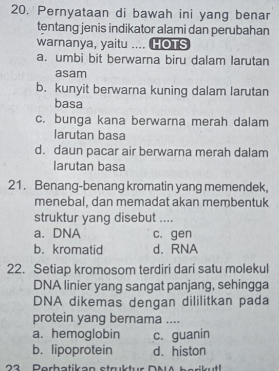 Pernyataan di bawah ini yang benar
tentang jenis indikator alami dan perubahan
warnanya, yaitu .... HOTS
a. umbi bit berwarna biru dalam larutan
asam
b. kunyit berwarna kuning dalam larutan
basa
c. bunga kana berwarna merah dalam
larutan basa
d. daun pacar air berwarna merah dalam
larutan basa
21. Benang-benang kromatin yang memendek,
menebal, dan memadat akan membentuk
struktur yang disebut ....
a. DNA c. gen
b. kromatid d. RNA
22. Setiap kromosom terdiri dari satu molekul
DNA linier yang sangat panjang, sehingga
DNA dikemas dengan dililitkan pada
protein yang bernama ....
a. hemoglobin c. guanin
b. lipoprotein d. histon
23 Perbatikan struktur DNA berikutl