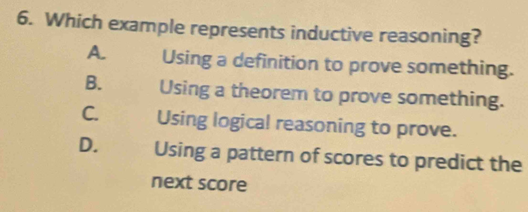 Which example represents inductive reasoning?
A.
Using a definition to prove something.
B.
Using a theorem to prove something.
C.
Using logical reasoning to prove.
D.
Using a pattern of scores to predict the
next score