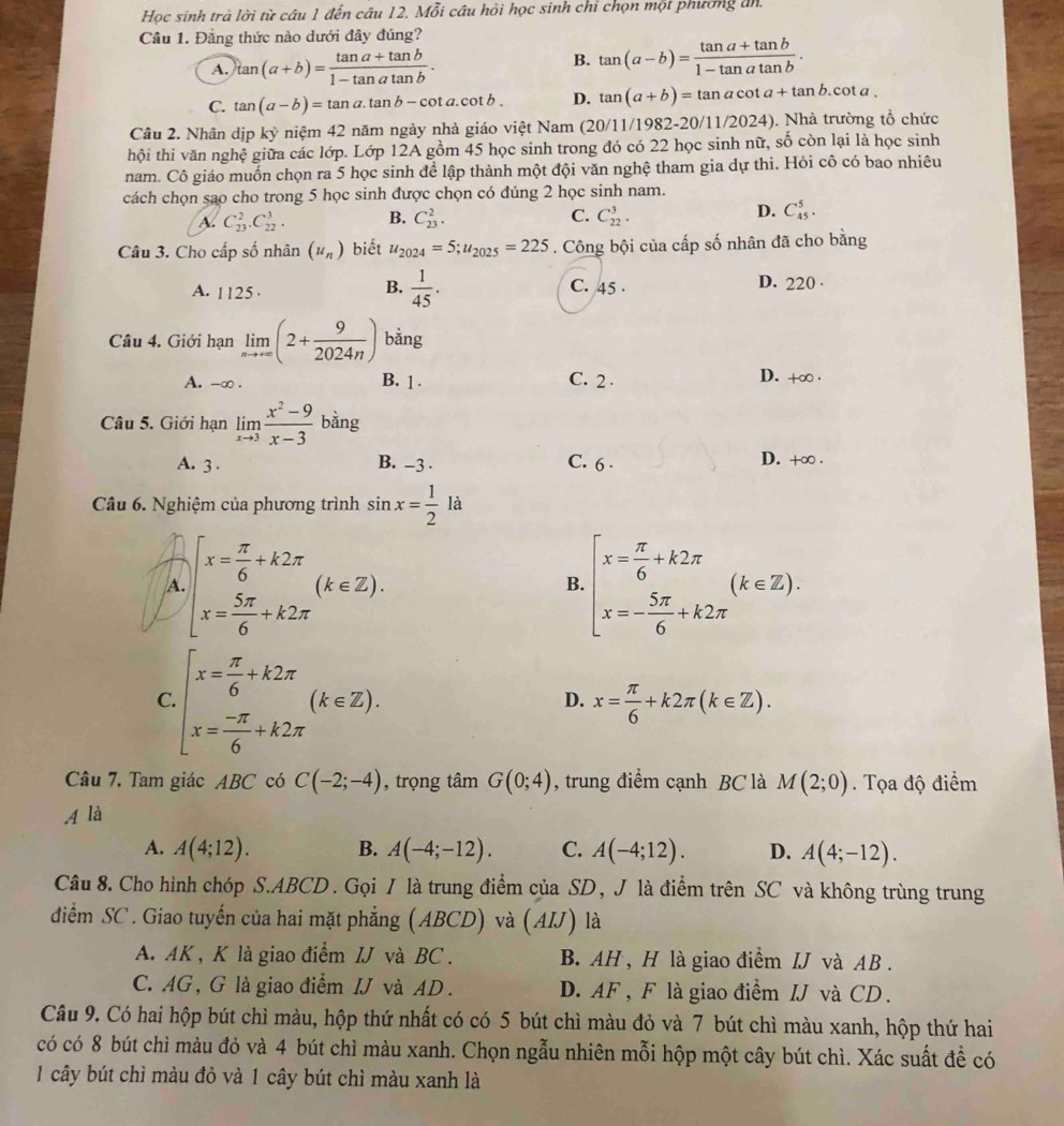 Học sinh trả lời từ câu 1 đến câu 12. Mỗi câu hỏi học sinh chỉ chọn một phương đn.
Câu 1. Đằng thức nào dưới đây đúng?
A. tan (a+b)= (tan a+tan b)/1-tan atan b .
B. tan (a-b)= (tan a+tan b)/1-tan atan b .
C. tan (a-b)=tan a.tan b-cot a.cot b. D. tan (a+b)=tan acot a+tan b.cot a.
Câu 2. Nhân dịp ky niệm 42 năm ngày nhà giáo việt Nam (26 0/11/1982-20/11/2024) 4). Nhà trường tổ chức
hội thi văn nghệ giữa các lớp. Lớp 12A gồm 45 học sinh trong đó có 22 học sinh nữ, số còn lại là học sinh
nam. Cô giáo muốn chọn ra 5 học sinh để lập thành một đội văn nghệ tham gia dự thi. Hỏi cô có bao nhiêu
cách chọn sao cho trong 5 học sinh được chọn có đúng 2 học sinh nam.
A. C_(23)^2.C_(22)^3. B. C_(23)^2. C. C_(22)^3. D. C_(45)^5.
Câu 3. Cho cấp số nhân (u_n) biết u_2024=5;u_2025=225. Công bội của cấp số nhân đã cho bằng
B.  1/45 .
A. 1125 C. 45 . D. 220 ·
Câu 4. Giới hạn limlimits _nto +∈fty (2+ 9/2024n ) bằng
A. -∞ . B. 1 . C. 2 . D. +∞ .
Câu 5. Giới hạn limlimits _xto 3 (x^2-9)/x-3  bằng
A. 3 . B. -3 . C. 6 . D. +∞ .
Câu 6. Nghiệm của phương trình sin x= 1/2  là
A beginarrayl x= π /6 +k2π  x= 5π /6 +k2π endarray. (k∈ Z).
B. beginarrayl x= π /6 +k2π  x=- 5π /6 +k2π endarray. (k∈ Z).
C beginarrayl x= π /6 +k2π  x= (-π )/6 +k2π endarray. (k∈ Z).
D. x= π /6 +k2π (k∈ Z).
Câu 7. Tam giác ABC có C(-2;-4) , trọng tâm G(0;4) , trung điểm cạnh BC là M(2;0). Tọa độ điểm
A là
A. A(4;12). B. A(-4;-12). C. A(-4;12). D. A(4;-12).
Câu 8. Cho hình chóp S.ABCD. Gọi / là trung điểm của SD, J là điểm trên SC và không trùng trung
điểm SC. Giao tuyến của hai mặt phẳng (ABCD) và (AIJ) là
A. AK, K là giao điểm IJ và BC . B AH , H là giao điểm IJ và AB .
C. AG, G là giao điểm IJ và AD . D. AF , F là giao điểm IJ và CD.
Câu 9. Có hai hộp bút chì màu, hộp thứ nhất có có 5 bút chì màu đỏ và 7 bút chì màu xanh, hộp thứ hai
có có 8 bút chì màu đỏ và 4 bút chì màu xanh. Chọn ngẫu nhiên mỗi hộp một cây bút chì. Xác suất đề có
1 cây bút chì màu đỏ và 1 cây bút chì màu xanh là