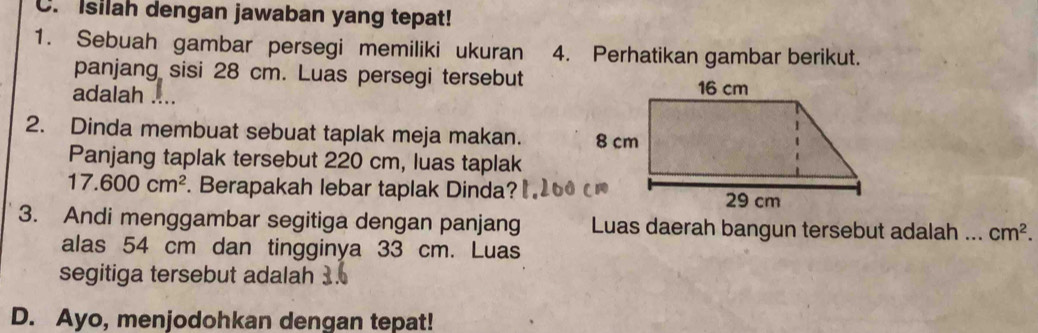 Isilah dengan jawaban yang tepat! 
1. Sebuah gambar persegi memiliki ukuran 4. Perhatikan gambar berikut. 
panjang sisi 28 cm. Luas persegi tersebut 
adalah . 
2. Dinda membuat sebuat taplak meja makan. 
Panjang taplak tersebut 220 cm, luas taplak
17.600cm^2. Berapakah lebar taplak Dinda? 
3. Andi menggambar segitiga dengan panjang Luas daerah bangun tersebut adalah ... cm^2. 
alas 54 cm dan tingginya 33 cm. Luas 
segitiga tersebut adalah 
D. Ayo, menjodohkan dengan tepat!