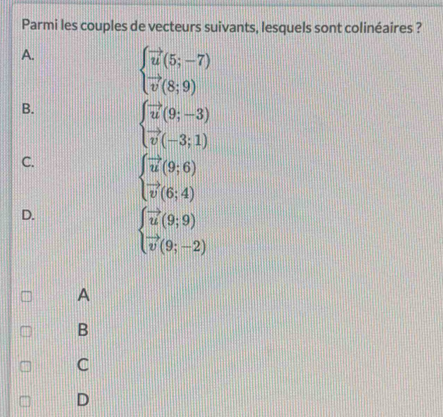 Parmi les couples de vecteurs suivants, lesquels sont colinéaires ?
A.
beginarrayl vector u(5;-7) vector v(8;9)endarray.
B.
beginarrayl vector u(9;-3) vector v(-3;1)endarray.
C.
beginarrayl vector u(9;6) vector v(6;4)endarray.
D.
beginarrayl vector u(9;9) vector v(9;-2)endarray.
A
B
C
D