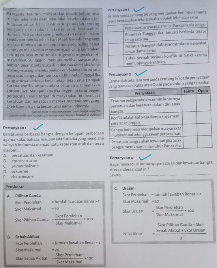 Pançasila Namun, masyarakat masih belum bisa Pertanyaan 2
mengimplementasikan nilai-nilai tersebut dalam ke Benlah tanda centang (V) yang merupakan kesimpulan yang
hidupan sehari-hari. Salah satunya adalah tentangaban boleh lebih dari satu)
pengamalan nilai dari sila ketiga, yaitu Persatuan In-
donesia Masyarakat sering melupakan nilai ini dalam
kehidupan mereka sehan-hari Masih banyak orang yang
merasa dirinya atau kelompoknya yang paling hebat
sehingga melahirkan etnosentrisme yang berlebihan
sehingga bisa menimbulkan gesekan-gesekan di
masyarakat. Sunggguh ironis jika melihat tawuran atau
bahkan perang antarsuku di Indonesia demi idealisme
masing-masing, mereka melupakan bahwa kita ini satu
nusa satu bangsa dan semboyan Bhinneka Tunggal Ika Pertanyaan 3
yang artinya berbeda-beda tetapi tetap satu Dampak
karena konflik antarsaudara setanah air memakan Cermatilah teks, lalu beri tanda centang (√) pada pernyataan
korban jiwa Mau jadi apa jika negeri ini terus begini,kolom yang tersedia!
perpecahan yang terjadi di masyarakat ini membuat
kesatuan dan persatuan mereka menjadi renggang
Oleh karena itu kita bersatu atas nama Indonesia. 
Sumber: https://www.hompasiana.com/arhanajik wordpress
com/551107f813311793cbc6f12/ionturiya-persatuan-dan-besatuan-di indonesia
Pertanyaan 1
Bersatunya berbagai bangsa dengan beragam perbedaa
agama, suku, bahasa, maupun adat istiadat yang mendiam
wilayah Indonesia menjadi satu kebulatan utuh dan seras
disebut ....
A. persatuan dan kesatuan Pertanyaan 4
B. etnosentrisme
C. primordialisme Bagaimana solusi lunturnya persatuan dan kesatuan bangsa
_
D. sukuisme di era milenial saat ini?
E. chauvinisme )awab:
Penskoran C. Uraian
A. Pilihan Ganda Skor Perolehan = Jumlah Jawaban Benar * 2
Skor Perolehan = Jumlah Jawaban Bena r* 1 Skor Maksimal =20
Skor Maksimal =30
Skor Uraian = SkorPerolehan/SkorMaksimal * 100
Skor Pilihan Ganda = SkorPerolehan/SkorMaksimal * 100
Skor Pilihan Ganda + Skor
Nilai Akhir = (SebabAkibat+SkorUraian)/3 
B. Sebab Akibat
Skor Perolehan = Jumlah Jawaban Benar * 4
Skor Maksimal =20
Skor Sebab Akibat = SkorPerolehan/SkorMaksimal * 100