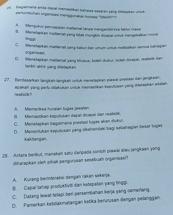 Bagaimana anda dapat memastikan bahawa sasaran yang ditetapkan untuk
pertumbuhan organisasi menggunakan konsep "SMART"?
A. Mengukur pencapaian matlamat tanpa mengambil kira faktor masa.
B. Menetapkan matlamat yang tidak mungkin dicapai untuk mengekalkan moral
tinggi.
C. Menetapkan matlamat yang kabur dan umum untuk melibatkan semua bahagian
organisasi.
D. Menetapkan matlamat yang khusus, boleh diukur, boleh dicapai, realistik dan
tarikh akhir yang ditetapkan.
27. Berdasarkan langkah-langkah untuk menetapkan piawai prestasi dan jangkaan,
apakah yang perlu dilakukan untuk memastikan keputusan yang ditetapkan adalah
realistik?
A. Memeriksa huraian tugas jawatan.
B. Memastikan keputusan dapat dicapai dan realistik.
C. Menetapkan bagaimana prestasi tugas akan diukur.
D. Menentukan keputusan yang dikehendaki bagi sebahagian besar tugas
kakitangan.
28. Antara berikut, manakah satu daripada contoh piawai atau jangkaan yang
diharapkan oleh pihak pengurusan sesebuah organisasi?
A. Kurang berinteraksi dengan rakan sekerja.
B. Capai tahap produktiviti dan ketepatan yang tinggi.
C. Datang lewat tetapi beri persembahan kerja yang cemerlang.
D. Pamerkan ketidakmatangan ketika berurusan dengan pelanggan.