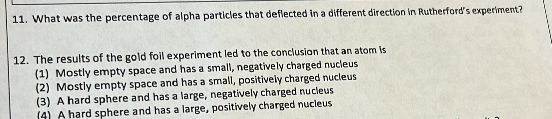 What was the percentage of alpha particles that deflected in a different direction in Rutherford's experiment?
12. The results of the gold foil experiment led to the conclusion that an atom is
(1) Mostly empty space and has a small, negatively charged nucleus
(2) Mostly empty space and has a small, positively charged nucleus
(3) A hard sphere and has a large, negatively charged nucleus
(4) A hard sphere and has a large, positively charged nucleus