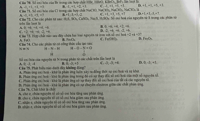 Câu 70, Số oxi hóa của Br trong các hợp chất HBr, HBrO. KBrO_3.BrF_3 lin lượt là
A. -1, +1, +1, +3: B. -1, +1, +2, +3. C. -1, +1, +5, +3. D. +1, +1, +5, +3.
Câu 71. Số oxi hóa của Cỉ trong các hợp chất NaClO, Na NaClO_2,NaClO_3,NaClO_4 là
A. -1, +3, +5, +7 B.+1,-3,+5,-2. C. +1,+3,+5,+7 D. +1,+3,-5,+7.
Câu 72. Cho các phân tử sau: H_2S,SO_3,CaSO_4,Na_2S,H_2SO_4. Số oxi hoá của nguyên từ S trong các phân tữ
trên lần lượt là
A. 0; +6; +4; +4; +6. B. 0; +6; +4; +2; +6.
C. +2; +6; +6; -2; +6. D. -2; +6; +6; -2; +6.
Câu 73. Hợp chất nào sau đây chứa hai loại nguyên tử iron với số oxi hoá - +2va+3
A. FeO. B. Fe_3O_4 C. Fe(OH)_3. D, Fe_2O_3.
Cầu 74. Cho các phân tử có công thức cầu tạo sau:
Nequiv N H-N-H H-O-N=O
H 0
Số oxi hóa của nguyên tử N trong phân tử các chất trên lần lượt là
A. 0; -3; -4 B. 0; -3; +5 C. -3; -3; +4. D. 0; -3; +5.
Câu 75. Phát biểu nào dưới đây không đùng?
A. Phản ứng oxỉ hoá - khử là phản ứng luôn xảy ra đồng thời sự oxi hoá và sự khử,
B. Phản ứng oxỉ hoá - khử là phản ứng trong đổ có sự thay đổi số oxi hoá của một số nguyên tổ.
C. Phân ứng oxi hoá - khử là phản ứng có sự thay đổi số oxi hoá của tất cả các nguyên tổ.
D. Phản ứng oxi hoá - khử là phản ứng có sự chuyển electron giữa các chất phản ứng
Câu 76. Chất khử là chất
A. cho e, chứa nguyên tố có số oxi hóa tăng sau phân ứng.
B, cho e, chứa nguyên tổ có số oxi hóa giảm sau phản ứng.
C. nhận e, chứa nguyên tổ có số oxi hóa tăng sau phản ứng.
D. nhận e, chứa nguyên tổ có số oxi hóa giảm sau phân ứng.