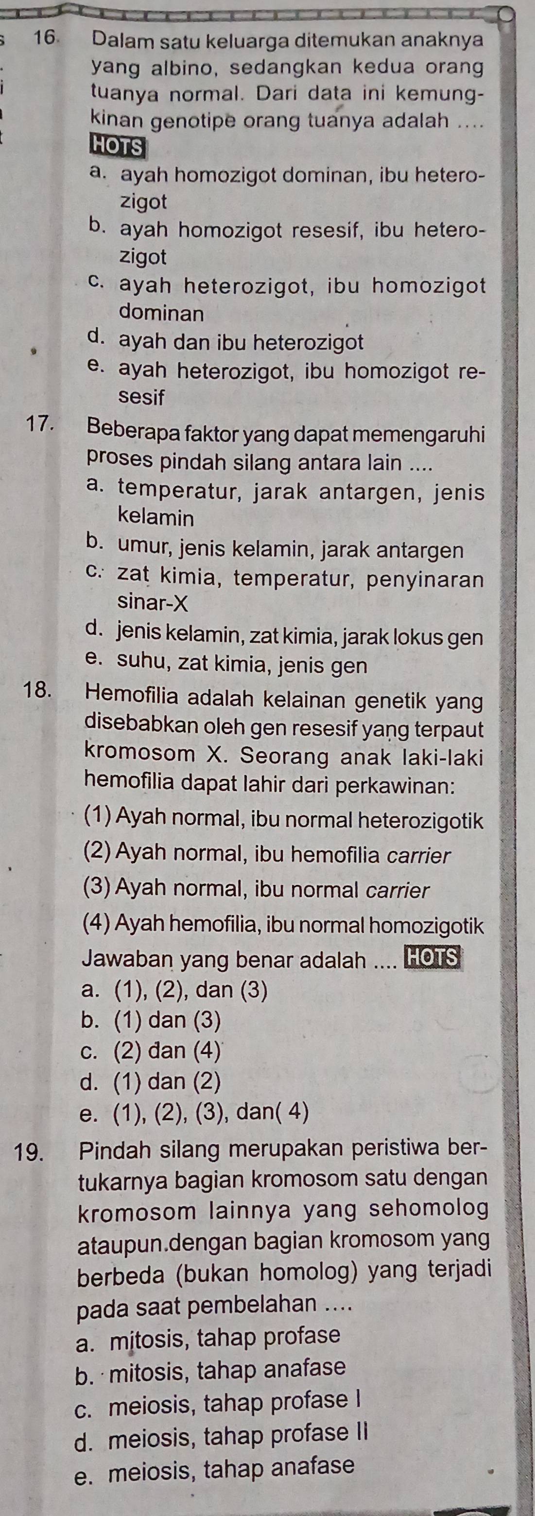 Dalam satu keluarga ditemukan anaknya
yang albino, sedangkan kedua orang
tuanya normal. Dari data ini kemung-
kinan genotipe orang tuanya adalah ....
HOTS
a. ayah homozigot dominan, ibu hetero-
zigot
b. ayah homozigot resesif, ibu hetero-
zigot
c. ayah heterozigot, ibu homozigot
dominan
d. ayah dan ibu heterozigot
e. ayah heterozigot, ibu homozigot re-
sesif
17. Beberapa faktor yang dapat memengaruhi
proses pindah silang antara lain ....
a. temperatur, jarak antargen, jenis
kelamin
b. umur, jenis kelamin, jarak antargen
c. zat kimia, temperatur, penyinaran
sinar-X
d. jenis kelamin, zat kimia, jarak lokus gen
e. suhu, zat kimia, jenis gen
18. Hemofilia adalah kelainan genetik yang
disebabkan oleh gen resesif yang terpaut
kromosom X. Seorang anak laki-laki
hemofilia dapat lahir dari perkawinan:
(1) Ayah normal, ibu normal heterozigotik
(2) Ayah normal, ibu hemofilia carrier
(3) Ayah normal, ibu normal carrier
(4) Ayah hemofilia, ibu normal homozigotik
Jawaban yang benar adalah .... HOTS
a. (1), (2), dan (3)
b. (1) dan (3)
c. (2) đan (4)
d. (1) dan (2)
e. (1), (2), (3), dan( 4)
19. Pindah silang merupakan peristiwa ber-
tukarnya bagian kromosom satu dengan
kromosom lainnya yang sehomolog
ataupun.dengan bagian kromosom yang
berbeda (bukan homolog) yang terjadi
pada saat pembelahan ....
a. mitosis, tahap profase
b. mitosis, tahap anafase
c. meiosis, tahap profase I
d. meiosis, tahap profase II
e. meiosis, tahap anafase