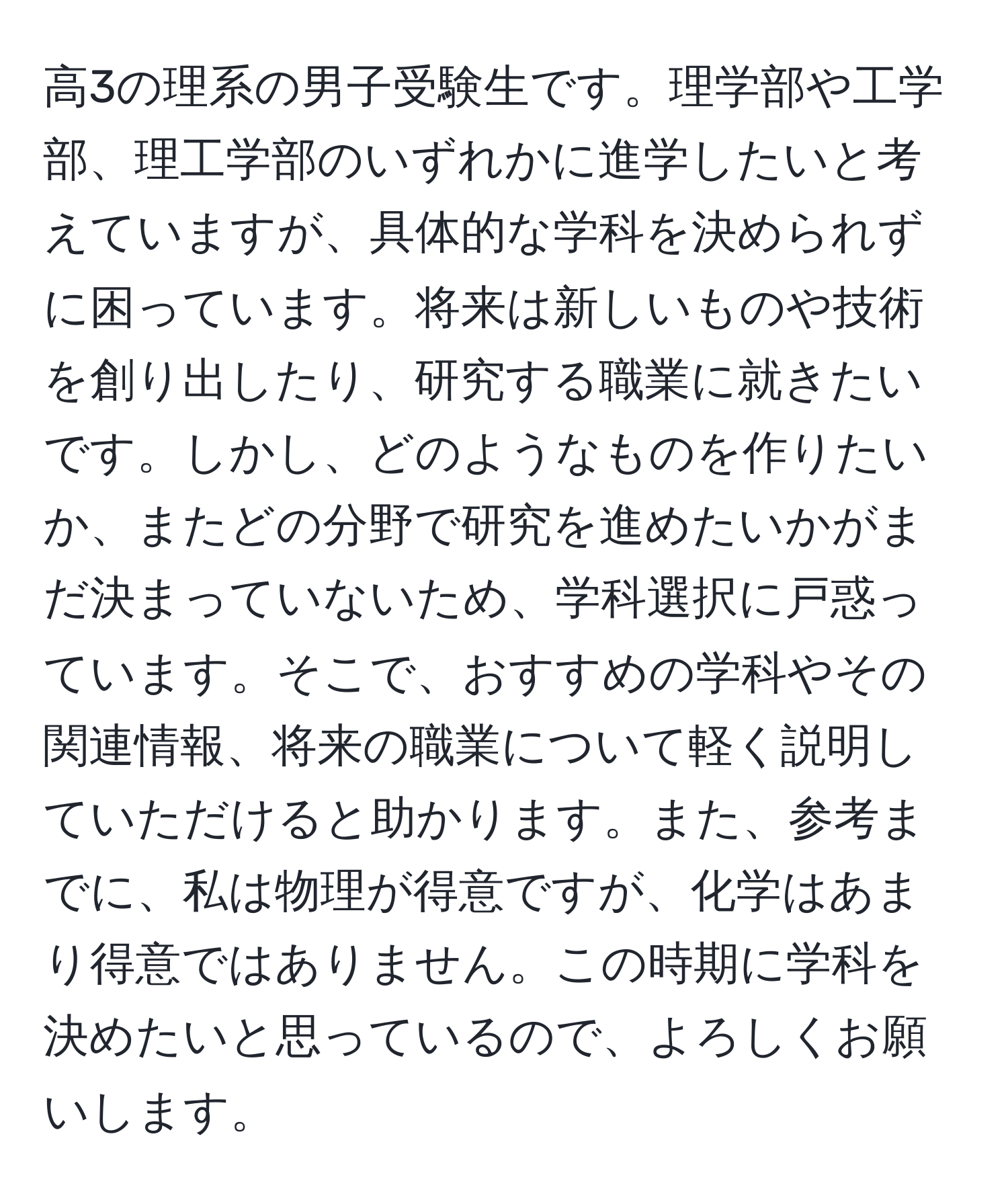 高3の理系の男子受験生です。理学部や工学部、理工学部のいずれかに進学したいと考えていますが、具体的な学科を決められずに困っています。将来は新しいものや技術を創り出したり、研究する職業に就きたいです。しかし、どのようなものを作りたいか、またどの分野で研究を進めたいかがまだ決まっていないため、学科選択に戸惑っています。そこで、おすすめの学科やその関連情報、将来の職業について軽く説明していただけると助かります。また、参考までに、私は物理が得意ですが、化学はあまり得意ではありません。この時期に学科を決めたいと思っているので、よろしくお願いします。