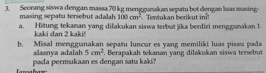 Seorang siswa dengan massa 70 kg menggunakan sepatu bot dengan luas masing- 
masing sepatu tersebut adalah 100cm^2. Tentukan berikut in! 
a. Hitung tekanan yang dilakukan siswa terbut jika berdiri menggunakan 1
kaki dan 2 kaki! 
b. Misal menggunakan sepatu luncur es yang memiliki luas pisau pada 
alasnya adalah 5cm^2. Berapakah tekanan yang dilakukan siswa tersebut 
pada permukaan es dengan satu kaki? 
Jazuahan: