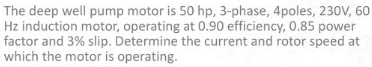 The deep well pump motor is 50 hp, 3-phase, 4poles, 230V, 60
Hz induction motor, operating at 0.90 efficiency, 0.85 power 
factor and 3% slip. Determine the current and rotor speed at 
which the motor is operating.